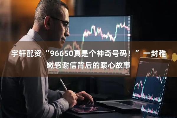 宇轩配资 “96650真是个神奇号码！” 一封稚嫩感谢信背后的暖心故事