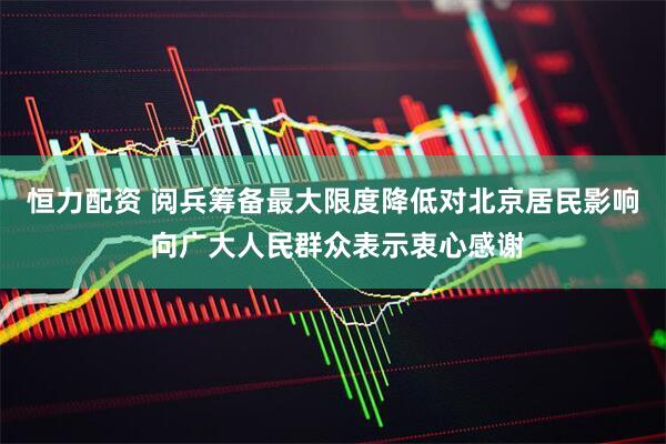 恒力配资 阅兵筹备最大限度降低对北京居民影响 向广大人民群众表示衷心感谢