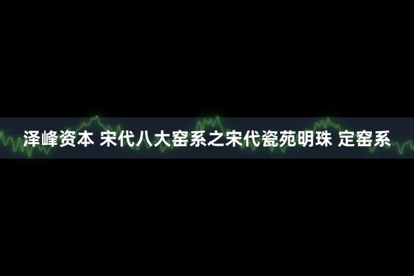 泽峰资本 宋代八大窑系之宋代瓷苑明珠 定窑系