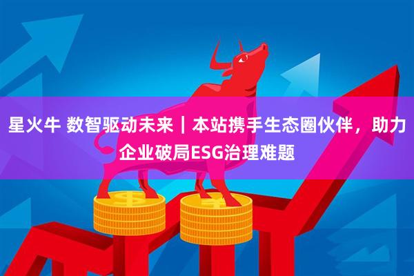 星火牛 数智驱动未来｜本站携手生态圈伙伴，助力企业破局ESG治理难题