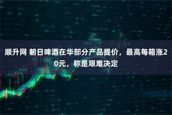 顺升网 朝日啤酒在华部分产品提价，最高每箱涨20元，称是艰难决定
