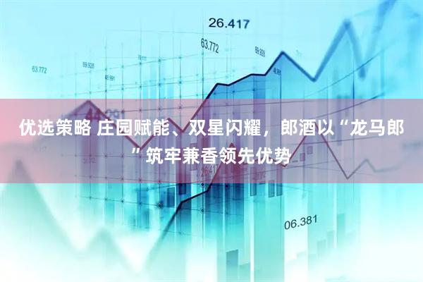 优选策略 庄园赋能、双星闪耀，郎酒以“龙马郎”筑牢兼香领先优势