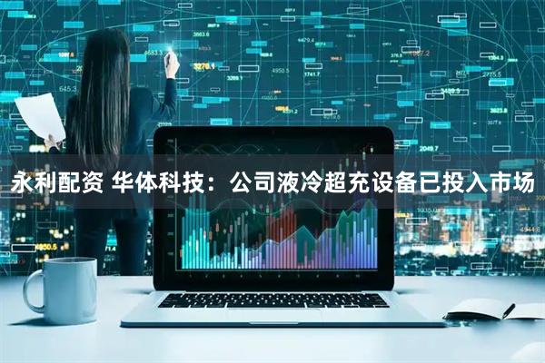 永利配资 华体科技：公司液冷超充设备已投入市场