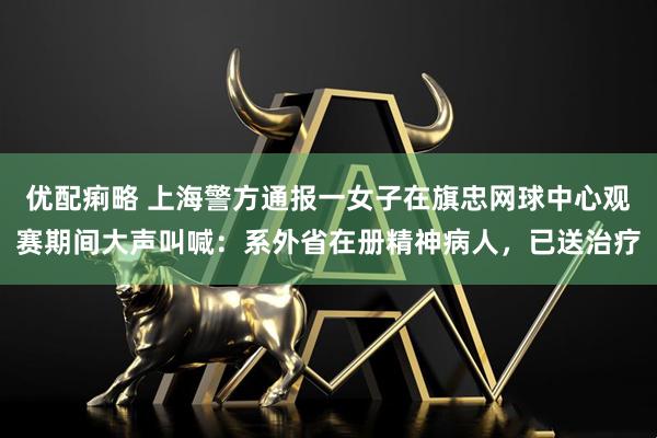 优配痢略 上海警方通报一女子在旗忠网球中心观赛期间大声叫喊:系外省在册精神病人,已送治疗