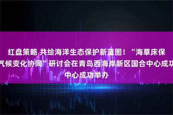 红盘策略 共绘海洋生态保护新蓝图！“海草床保护与气候变化协同”研讨会在青岛西海岸新区国合中心成功举办