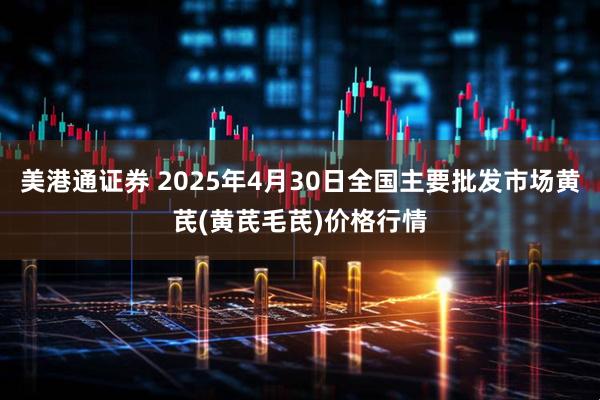 美港通证券 2025年4月30日全国主要批发市场黄芪(黄芪毛芪)价格行情
