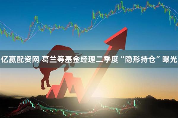 亿赢配资网 葛兰等基金经理二季度“隐形持仓”曝光