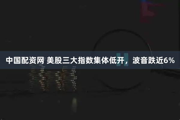 中国配资网 美股三大指数集体低开,波音跌近6%