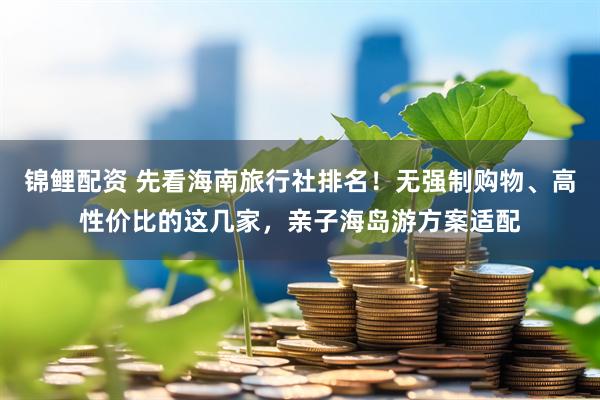 锦鲤配资 先看海南旅行社排名!无强制购物、高性价比的这几家,亲子海岛游方案适配