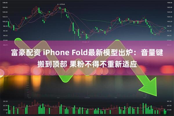 富豪配资 iPhone Fold最新模型出炉：音量键搬到顶部 果粉不得不重新适应