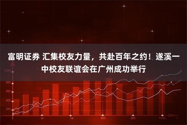 富明证券 汇集校友力量，共赴百年之约！遂溪一中校友联谊会在广州成功举行